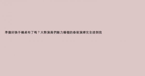 準備好換手機桌布了嗎？大勢演員們魅力爆棚的春裝演繹完全迷倒我